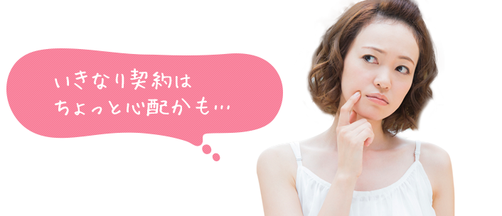 いきなり契約はちょっと心配かも…