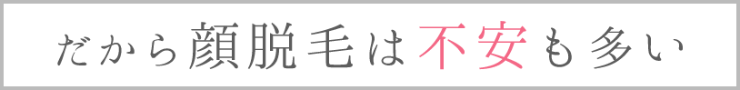 だから顔脱毛は不安も多い