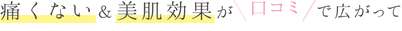 痛くない&美肌効果が口コミで広がって